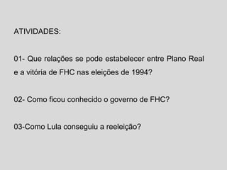 ATIVIDADES: 
01- Que relações se pode estabelecer entre Plano Real 
e a vitória de FHC nas eleições de 1994? 
02- Como ficou conhecido o governo de FHC? 
03-Como Lula conseguiu a reeleição? 
 