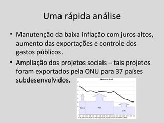 Uma rápida análise 
• Manutenção da baixa inflação com juros altos, 
aumento das exportações e controle dos 
gastos públicos. 
• Ampliação dos projetos sociais – tais projetos 
foram exportados pela ONU para 37 países 
subdesenvolvidos. 
 
