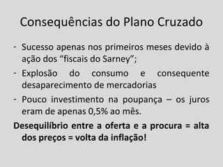 Consequências do Plano Cruzado 
- Sucesso apenas nos primeiros meses devido à 
ação dos “fiscais do Sarney”; 
- Explosão do consumo e consequente 
desaparecimento de mercadorias 
- Pouco investimento na poupança – os juros 
eram de apenas 0,5% ao mês. 
Desequilíbrio entre a oferta e a procura = alta 
dos preços = volta da inflação! 
 