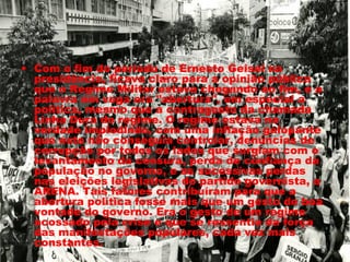 • Com o fim do período de Ernesto Geisel na 
presidência, ficava claro para a opinião pública 
que o Regime Militar estava chegando ao fim, e a 
palavra em voga era "abertura", em especial a 
política, mesmo que a contragosto da chamada 
Linha Dura do regime. O regime estava na 
verdade implodindo, com uma inflação galopante 
que este não conseguia controlar, denúncias de 
corrupção por todos os lados que surgiam com o 
levantamento da censura, perda de confiança da 
população no governo, e as sucessivas perdas 
nas eleições legislativas do partido governista, a 
ARENA. Tais fatores contribuíram para que a 
abertura política fosse mais que um gesto de boa 
vontade do governo. Era o gesto de um regime 
acossado pela crise e que se ressentia da força 
das manifestações populares, cada vez mais 
constantes. 
 