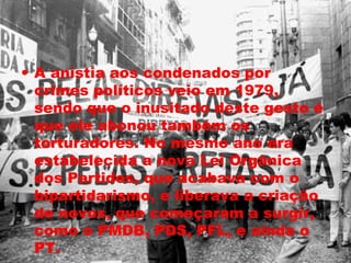 • A anistia aos condenados por 
crimes políticos veio em 1979, 
sendo que o inusitado deste gesto é 
que ele abonou também os 
torturadores. No mesmo ano era 
estabelecida a nova Lei Orgânica 
dos Partidos, que acabava com o 
bipartidarismo, e liberava a criação 
de novos, que começaram a surgir, 
como o PMDB, PDS, PFL, e ainda o 
PT. 
 