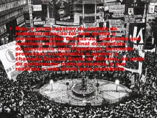 • Mas, o ponto máximo do período da 
redemocratização foi sem dúvida o 
movimento pelas Diretas-Já, campanha que 
mobilizou milhões no final do mandato 
do presidente João Figueiredo, buscando 
pressionar o Legislativo a aprovar a 
chamada Emenda Dante de Oliveira, de autor 
do parlamentar mato-grossense, e que 
restituía o voto direto para presidente. 
 