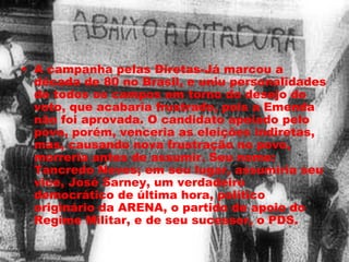 • A campanha pelas Diretas-Já marcou a 
década de 80 no Brasil, e uniu personalidades 
de todos os campos em torno do desejo do 
voto, que acabaria frustrado, pois a Emenda 
não foi aprovada. O candidato apoiado pelo 
povo, porém, venceria as eleições indiretas, 
mas, causando nova frustração no povo, 
morreria antes de assumir. Seu nome: 
Tancredo Neves; em seu lugar, assumiria seu 
vice, José Sarney, um verdadeiro 
democrático de última hora, político 
originário da ARENA, o partido de apoio do 
Regime Militar, e de seu sucessor, o PDS. 
 