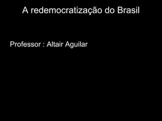 A redemocratização do Brasil 
Professor : Altair Aguilar 
