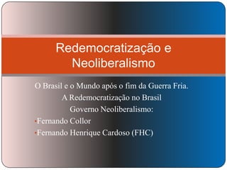 Redemocratização e
Neoliberalismo
O Brasil e o Mundo após o fim da Guerra Fria.
A Redemocratização no Brasil
Governo Neoliberalismo:
•Fernando Collor
•Fernando Henrique Cardoso (FHC)

 