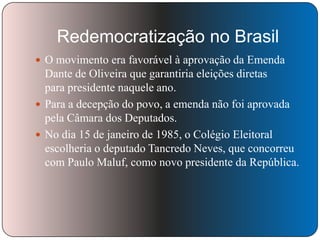 Redemocratização no Brasil
 O movimento era favorável à aprovação da Emenda

Dante de Oliveira que garantiria eleições diretas
para presidente naquele ano.
 Para a decepção do povo, a emenda não foi aprovada
pela Câmara dos Deputados.
 No dia 15 de janeiro de 1985, o Colégio Eleitoral
escolheria o deputado Tancredo Neves, que concorreu
com Paulo Maluf, como novo presidente da República.

 