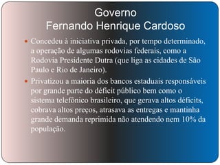 Governo
Fernando Henrique Cardoso
 Concedeu à iniciativa privada, por tempo determinado,

a operação de algumas rodovias federais, como a
Rodovia Presidente Dutra (que liga as cidades de São
Paulo e Rio de Janeiro).
 Privatizou a maioria dos bancos estaduais responsáveis
por grande parte do déficit público bem como o
sistema telefônico brasileiro, que gerava altos déficits,
cobrava altos preços, atrasava as entregas e mantinha
grande demanda reprimida não atendendo nem 10% da
população.

 