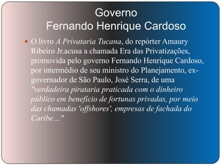 Governo
Fernando Henrique Cardoso
 O livro A Privataria Tucana, do repórter Amaury

Ribeiro Jr.acusa a chamada Era das Privatizações,
promovida pelo governo Fernando Henrique Cardoso,
por intermédio de seu ministro do Planejamento, exgovernador de São Paulo, José Serra, de uma
"verdadeira pirataria praticada com o dinheiro
público em benefício de fortunas privadas, por meio
das chamadas 'offshores', empresas de fachada do
Caribe…"

 