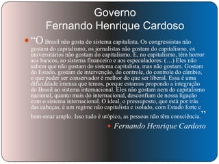 Governo
Fernando Henrique Cardoso
 ―O Brasil não gosta do sistema capitalista. Os congressistas não
gostam do capitalismo, os jornalistas não gostam do capitalismo, os
universitários não gostam do capitalismo. E, no capitalismo, têm horror
aos bancos, ao sistema financeiro e aos especuladores. (…) Eles não
sabem que não gostam do sistema capitalista, mas não gostam. Gostam
do Estado, gostam de intervenção, do controle, do controle do câmbio,
o que puder ser conservador é melhor do que ser liberal. Essa é uma
dificuldade imensa que temos, porque estamos propondo a integração
do Brasil ao sistema internacional. Eles não gostam nem do capitalismo
nacional, quanto mais do internacional, desconfiam de nossa ligação
com o sistema internacional. O ideal, o pressuposto, que está por trás
das cabeças, é um regime não capitalista e isolado, com Estado forte e
bem-estar amplo. Isso tudo é utópico, as pessoas não têm consciência.

‖

 Fernando Henrique Cardoso

 