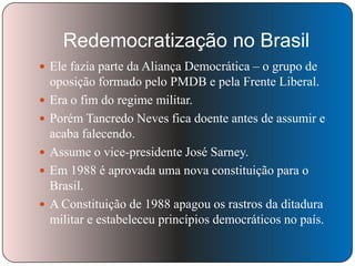 Redemocratização no Brasil
 Ele fazia parte da Aliança Democrática – o grupo de






oposição formado pelo PMDB e pela Frente Liberal.
Era o fim do regime militar.
Porém Tancredo Neves fica doente antes de assumir e
acaba falecendo.
Assume o vice-presidente José Sarney.
Em 1988 é aprovada uma nova constituição para o
Brasil.
A Constituição de 1988 apagou os rastros da ditadura
militar e estabeleceu princípios democráticos no país.

 