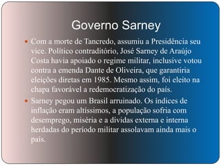 Governo Sarney
 Com a morte de Tancredo, assumiu a Presidência seu

vice. Político contraditório, José Sarney de Araújo
Costa havia apoiado o regime militar, inclusive votou
contra a emenda Dante de Oliveira, que garantiria
eleições diretas em 1985. Mesmo assim, foi eleito na
chapa favorável a redemocratização do país.
 Sarney pegou um Brasil arruinado. Os índices de
inflação eram altíssimos, a população sofria com
desemprego, miséria e a dívidas externa e interna
herdadas do período militar assolavam ainda mais o
país.

 