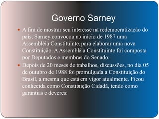 Governo Sarney
 A fim de mostrar seu interesse na redemocratização do

país, Sarney convocou no início de 1987 uma
Assembléia Constituinte, para elaborar uma nova
Constituição. A Assembléia Constituinte foi composta
por Deputados e membros do Senado.
 Depois de 20 meses de trabalhos, discussões, no dia 05
de outubro de 1988 foi promulgada a Constituição do
Brasil, a mesma que está em vigor atualmente. Ficou
conhecida como Constituição Cidadã, tendo como
garantias e deveres:

 