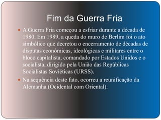 Fim da Guerra Fria
 A Guerra Fria começou a esfriar durante a década de

1980. Em 1989, a queda do muro de Berlim foi o ato
simbólico que decretou o encerramento de décadas de
disputas econômicas, ideológicas e militares entre o
bloco capitalista, comandado por Estados Unidos e o
socialista, dirigido pela União das Repúblicas
Socialistas Soviéticas (URSS).
 Na sequência deste fato, ocorreu a reunificação da
Alemanha (Ocidental com Oriental).

 