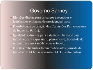 Governo Sarney
 Eleições diretas para os cargos executivos e

legislativos e sistema de presidencialismo;
 Possibilidade de criação das Comissões Parlamentares
de Inquérito (CPIs);
 Igualdade e direitos para cidadãos: liberdade para
trabalhar, para expressar o pensamento, liberdade de
religião, acesso à saúde, educação, etc;
 Direitos trabalhistas foram reafirmados: jornada de
trabalho de 44 horas semanais, FGTS, entre outros.

 
