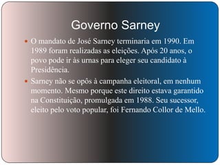 Governo Sarney
 O mandato de José Sarney terminaria em 1990. Em

1989 foram realizadas as eleições. Após 20 anos, o
povo pode ir às urnas para eleger seu candidato à
Presidência.
 Sarney não se opôs à campanha eleitoral, em nenhum
momento. Mesmo porque este direito estava garantido
na Constituição, promulgada em 1988. Seu sucessor,
eleito pelo voto popular, foi Fernando Collor de Mello.

 