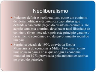 Neoliberalismo
 Podemos definir o neoliberalismo como um conjunto

de idéias políticas e econômicas capitalistas que
defende a não participação do estado na economia. De
acordo com esta doutrina, deve haver total liberdade de
comércio (livre mercado), pois este princípio garante o
crescimento econômico e o desenvolvimento social de
um país.
 Surgiu na década de 1970, através da Escola
Monetarista do economista Milton Friedman, como
uma solução para a crise que atingiu a economia
mundial em 1973, provocada pelo aumento excessivo
no preço do petróleo.

 