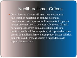 Neoliberalismo: Crítcas
 Os críticos ao sistema afirmam que a economia

neoliberal só beneficia as grandes potências
econômicas e as empresas multinacionais. Os países
pobres ou em processo de desenvolvimento (Brasil,
por exemplo) sofrem com os resultados de uma
política neoliberal. Nestes países, são apontadas como
causas do neoliberalismo: desemprego, baixos salários,
aumento das diferenças sociais e dependência do
capital internacional.

 