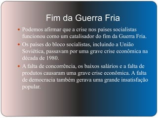 Fim da Guerra Fria
 Podemos afirmar que a crise nos países socialistas

funcionou como um catalisador do fim da Guerra Fria.
 Os países do bloco socialistas, incluindo a União
Soviética, passavam por uma grave crise econômica na
década de 1980.
 A falta de concorrência, os baixos salários e a falta de
produtos causaram uma grave crise econômica. A falta
de democracia também gerava uma grande insatisfação
popular.

 