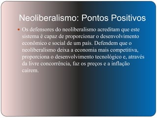 Neoliberalismo: Pontos Positivos
 Os defensores do neoliberalismo acreditam que este

sistema é capaz de proporcionar o desenvolvimento
econômico e social de um país. Defendem que o
neoliberalismo deixa a economia mais competitiva,
proporciona o desenvolvimento tecnológico e, através
da livre concorrência, faz os preços e a inflação
caírem.

 