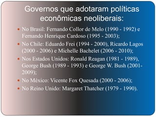 Governos que adotaram políticas
econômicas neoliberais:
 No Brasil: Fernando Collor de Melo (1990 - 1992) e






Fernando Henrique Cardoso (1995 - 2003);
No Chile: Eduardo Frei (1994 - 2000), Ricardo Lagos
(2000 - 2006) e Michelle Bachelet (2006 - 2010);
Nos Estados Unidos: Ronald Reagan (1981 - 1989),
George Bush (1989 - 1993) e George W. Bush (20012009);
No México: Vicente Fox Quesada (2000 - 2006);
No Reino Unido: Margaret Thatcher (1979 - 1990).

 