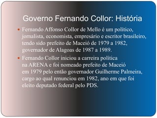 Governo Fernando Collor: História
 Fernando Affonso Collor de Mello é um político,

jornalista, economista, empresário e escritor brasileiro,
tendo sido prefeito de Maceió de 1979 a 1982,
governador de Alagoas de 1987 a 1989.
 Fernando Collor iniciou a carreira política
na ARENA e foi nomeado prefeito de Maceió
em 1979 pelo então governador Guilherme Palmeira,
cargo ao qual renunciou em 1982, ano em que foi
eleito deputado federal pelo PDS.

 