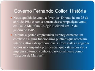 Governo Fernando Collor: História
 Nessa qualidade votou a favor das Diretas Já em 25 de

abril de 1984 e com a derrota dessa proposição votou
em Paulo Maluf no Colégio Eleitoral em 15 de
janeiro de 1985.
 Durante a gestão empreendeu estrategicamente um
combate a alguns funcionários públicos que recebiam
salários altos e desproporcionais. Com vistas a angariar
apoios na campanha presidencial que estava por vir, a
imprensa o tornou conhecido nacionalmente como
"Caçador de Marajás―.

 
