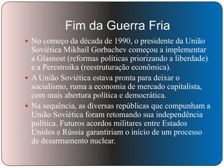 Fim da Guerra Fria
 No começo da década de 1990, o presidente da União

Soviética Mikhail Gorbachev começou a implementar
a Glasnost (reformas políticas priorizando a liberdade)
e a Perestroika (reestruturação econômica).
 A União Soviética estava pronta para deixar o
socialismo, ruma a economia de mercado capitalista,
com mais abertura política e democrática.
 Na sequência, as diversas repúblicas que compunham a
União Soviética foram retomando sua independência
política. Futuros acordos militares entre Estados
Unidos e Rússia garantiriam o início de um processo
de desarmamento nuclear.

 