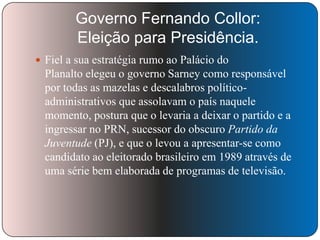 Governo Fernando Collor:
Eleição para Presidência.
 Fiel a sua estratégia rumo ao Palácio do

Planalto elegeu o governo Sarney como responsável
por todas as mazelas e descalabros políticoadministrativos que assolavam o país naquele
momento, postura que o levaria a deixar o partido e a
ingressar no PRN, sucessor do obscuro Partido da
Juventude (PJ), e que o levou a apresentar-se como
candidato ao eleitorado brasileiro em 1989 através de
uma série bem elaborada de programas de televisão.

 