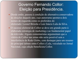 Governo Fernando Collor:
Eleição para Presidência.
 Desde então, passou à condição de alternativa conservadora

às eleições daquele ano, cujo panorama apontava dois
nomes de esquerda como os preferidos do
eleitorado: Leonel Brizola e Luiz Inácio Lula da Silva.
 O sucesso eleitoral de Collor se deve em grande parte à
elaborada estratégia de marketing e ao fundamental papel
da televisão. Alguns comentaristas argumentam que a
vitória de Collor nas urnas não seria possível sem a
interferência da Rede Globo, com destaque para um resumo
do principal debate entre Collor e Lula, veiculado no Jornal
Nacional, cuja edição beneficiou Collor.

 