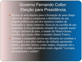 Governo Fernando Collor:
Eleição para Presidência.
 Iniciou as articulações para a formação de uma chapa

viável de modo a compensar a debilidade de sua
origem política em um dos menores estados da
federação e, nesse contexto, fixou-se na escolha de um
candidato a vice-presidente oriundo do segundo maior
colégio eleitoral do país, o estado de Minas Gerais,
escolha que recaiu sobre o senador Itamar Franco.
 Durante a campanha cerrou seu discurso no combate a
corrupção e aos altos índices de inflação apontando
ainda o governo Sarney como inepto, chegando até a
classificar o então presidente como alguém "corrupto,
incompetente e safado―.

 