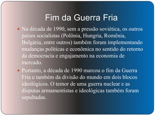 Fim da Guerra Fria
 Na década de 1990, sem a pressão soviética, os outros

países socialistas (Polônia, Hungria, Romênia,
Bulgária, entre outros) também foram implementando
mudanças políticas e econômica no sentido do retorno
da democracia e engajamento na economia de
mercado.
 Portanto, a década de 1990 marcou o fim da Guerra
Fria e também da divisão do mundo em dois blocos
ideológicos. O temor de uma guerra nuclear e as
disputas armamentistas e ideológicas também foram
sepultadas.

 