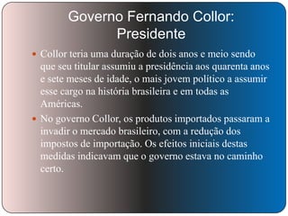 Governo Fernando Collor:
Presidente
 Collor teria uma duração de dois anos e meio sendo

que seu titular assumiu a presidência aos quarenta anos
e sete meses de idade, o mais jovem político a assumir
esse cargo na história brasileira e em todas as
Américas.
 No governo Collor, os produtos importados passaram a
invadir o mercado brasileiro, com a redução dos
impostos de importação. Os efeitos iniciais destas
medidas indicavam que o governo estava no caminho
certo.

 