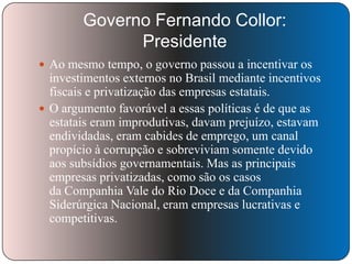 Governo Fernando Collor:
Presidente
 Ao mesmo tempo, o governo passou a incentivar os

investimentos externos no Brasil mediante incentivos
fiscais e privatização das empresas estatais.
 O argumento favorável a essas políticas é de que as
estatais eram improdutivas, davam prejuízo, estavam
endividadas, eram cabides de emprego, um canal
propício à corrupção e sobreviviam somente devido
aos subsídios governamentais. Mas as principais
empresas privatizadas, como são os casos
da Companhia Vale do Rio Doce e da Companhia
Siderúrgica Nacional, eram empresas lucrativas e
competitivas.

 