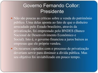 Governo Fernando Collor:
Presidente
 Não são poucas as críticas sobre a venda do patrimônio

público. Uma delas aponta ao fato de que o dinheiro
arrecadado pelo Estado brasileiro, através da
privatização, foi emprestado pelo BNDES (Banco
Nacional de Desenvolvimento Econômico e
Social). Isto é, o governo financiou a juros baixos as
empresas que ele próprio vendeu.
 Os recursos captados com o processo de privatização
deveriam servir para diminuir a dívida pública. Mas
seu objetivo foi inviabilizado em pouco tempo.

 