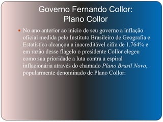 Governo Fernando Collor:
Plano Collor
 No ano anterior ao início de seu governo a inflação

oficial medida pelo Instituto Brasileiro de Geografia e
Estatística alcançou a inacreditável cifra de 1.764% e
em razão desse flagelo o presidente Collor elegeu
como sua prioridade a luta contra a espiral
inflacionária através do chamado Plano Brasil Novo,
popularmente denominado de Plano Collor:

 
