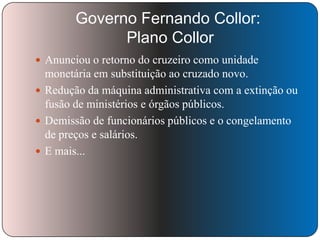 Governo Fernando Collor:
Plano Collor
 Anunciou o retorno do cruzeiro como unidade

monetária em substituição ao cruzado novo.
 Redução da máquina administrativa com a extinção ou
fusão de ministérios e órgãos públicos.
 Demissão de funcionários públicos e o congelamento
de preços e salários.
 E mais...

 