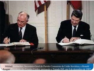 Mikhail Gorbachev, Secretário-Geral do Partido Comunista da União Soviética, e Ronald
Reagan, Presidente dos Estados Unidos, assinando o Tratado INF, em 8 de dezembro de 1987.

 
