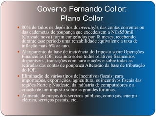 Governo Fernando Collor:
Plano Collor
 80% de todos os depósitos do overnight, das contas correntes ou

das cadernetas de poupança que excedessem a NCz$50mil
(Cruzado novo) foram congelados por 18 meses, recebendo
durante esse período uma rentabilidade equivalente a taxa de
inflação mais 6% ao ano.
 Alargamento da base de incidência do Imposto sobre Operações
Financeiras IOF, recaindo sobre todos os ativos financeiros
disponíveis , transações com ouro e ações e sobre todas as
retiradas das contas de poupança Alteração da base de tributação
do IOF.
 Eliminação de vários tipos de incentivos fiscais: para
importações, exportações, agricultura, os incentivos fiscais das
regiões Norte e Nordeste, da indústria de computadores e a
criação de um imposto sobre as grandes fortunas.
 Aumento de preços dos serviços públicos, como gás, energia
elétrica, serviços postais, etc.

 