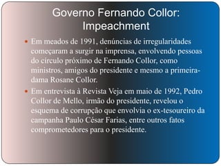 Governo Fernando Collor:
Impeachment
 Em meados de 1991, denúncias de irregularidades

começaram a surgir na imprensa, envolvendo pessoas
do círculo próximo de Fernando Collor, como
ministros, amigos do presidente e mesmo a primeiradama Rosane Collor.
 Em entrevista à Revista Veja em maio de 1992, Pedro
Collor de Mello, irmão do presidente, revelou o
esquema de corrupção que envolvia o ex-tesoureiro da
campanha Paulo César Farias, entre outros fatos
comprometedores para o presidente.

 