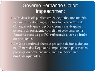 Governo Fernando Collor:
Impeachment
 A Revista IstoÉ publica em 24 de junho uma matéria

na qual Eriberto França, motorista da secretária de
Collor, revela que ele próprio pagava as despesas
pessoais do presidente com dinheiro de uma conta
fantasma mantida por PC, reforçando a tese do irmão
do presidente.
 Em 2 de outubro é aberto o processo de impeachment
na Câmara dos Deputados, impulsionado pela maciça
presença do povo nas ruas, como o movimento
dos Caras-pintadas.

 
