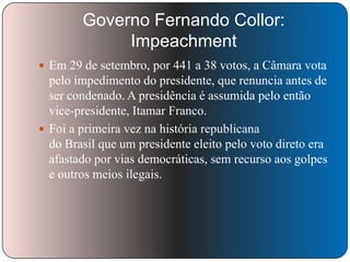 Governo Fernando Collor:
Impeachment
 Em 29 de setembro, por 441 a 38 votos, a Câmara vota

pelo impedimento do presidente, que renuncia antes de
ser condenado. A presidência é assumida pelo então
vice-presidente, Itamar Franco.
 Foi a primeira vez na história republicana
do Brasil que um presidente eleito pelo voto direto era
afastado por vias democráticas, sem recurso aos golpes
e outros meios ilegais.

 