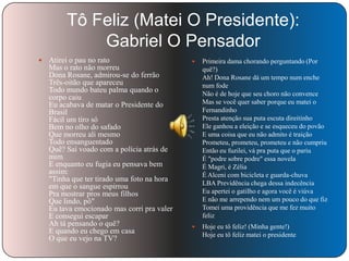 Tô Feliz (Matei O Presidente):
Gabriel O Pensador


Atirei o pau no rato
Mas o rato não morreu
Dona Rosane, admirou-se do ferrão
Três-oitão que apareceu
Todo mundo bateu palma quando o
corpo caiu
Eu acabava de matar o Presidente do
Brasil
Fácil um tiro só
Bem no olho do safado
Que morreu ali mesmo
Todo ensanguentado
Quê? Saí voado com a polícia atrás de
mim
E enquanto eu fugia eu pensava bem
assim:
"Tinha que ter tirado uma foto na hora
em que o sangue espirrou
Pra mostrar pros meus filhos
Que lindo, pô"
Eu tava emocionado mas corri pra valer
E consegui escapar
Ah tá pensando o quê?
E quando eu chego em casa
O que eu vejo na TV?



Primeira dama chorando perguntando (Por
quê?)
Ah! Dona Rosane dá um tempo num enche
num fode
Não é de hoje que seu choro não convence
Mas se você quer saber porque eu matei o
Fernandinho
Presta atenção sua puta escuta direitinho
Ele ganhou a eleição e se esqueceu do povão
E uma coisa que eu não admito é traição
Prometeu, prometeu, prometeu e não cumpriu
Então eu fuzilei, vá pra puta que o pariu
É "podre sobre podre" essa novela
É Magri, é Zélia
É Alceni com bicicleta e guarda-chuva
LBA Previdência chega dessa indecência
Eu apertei o gatilho e agora você é viúva
E não me arrependo nem um pouco do que fiz
Tomei uma providência que me fez muito
feliz



Hoje eu tô feliz! (Minha gente!)
Hoje eu tô feliz matei o presidente

 