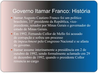Governo Itamar Franco: História
 Itamar Augusto Cautiero Franco foi um político

brasileiro, 33º presidente da República, vicepresidente, senador por Minas Gerais e governador do
estado de Minas Gerais.
 Em 1992, Fernando Collor de Mello foi acusado
de corrupção e sofreu um processo
de impeachment pelo Congresso Nacional e se afasta
do governo.
 Itamar assume interinamente a presidência em 2 de
outubro de 1992, sendo formalmente aclamado em 29
de dezembro de 1992, quando o presidente Collor
renuncia ao cargo

 