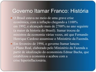 Governo Itamar Franco: História
 O Brasil estava no meio de uma grave crise

econômica, com a inflação chegando a 1100%
em 1992, e alcançado mais de 2700% no ano seguinte
(a maior da historia do Brasil). Itamar trocou de
ministros da economia várias vezes, até que Fernando
Henrique Cardoso assumisse o Ministério da Fazenda.
 Em fevereiro de 1994, o governo Itamar lançou
o Plano Real, elaborado pelo Ministério da Fazenda a
partir de idealização do economista Edmar Bacha, que
estabilizou a economia e acabou com a
crise hiperinflacionária.

 