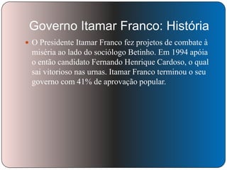 Governo Itamar Franco: História
 O Presidente Itamar Franco fez projetos de combate à

miséria ao lado do sociólogo Betinho. Em 1994 apóia
o então candidato Fernando Henrique Cardoso, o qual
sai vitorioso nas urnas. Itamar Franco terminou o seu
governo com 41% de aprovação popular.

 