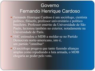 Governo
Fernando Henrique Cardoso
 Fernando Henrique Cardoso é um sociólogo, cientista

político, filósofo, professor universitário e político
brasileiro. Professor emérito da Universidade de São
Paulo, lecionou também no exterior, notadamente na
Universidade de Paris.
 FHC estimulou o MDB a moldar-se no Partido
Democrata norte-americano, isto é,
um partido "omnibus―
 O sociólogo pregava que tanto fazendo alianças
amplas como repudiando a luta armada, o MDB
chegaria ao poder pelo voto.

 