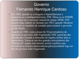 Governo
Fernando Henrique Cardoso
 Em 1980, quando se extinguiu o bipartidarismo e

autorizou-se o multipartidarismo, FHC filiou-se ao PMDB,
partido que era o sucessor natural do antigo MDB. FHC
assume uma cadeira no Senado em 1983, quando Montoro
renunciou ao mandato de senador para assumir o governo
de São Paulo.
 A partir de 1983, com a posse de 10 governadores de
oposição ao governo João Figueiredo, FHC participa das
articulações visando a transição do regime militar para a
democracia. Torna-se um dos grandes articuladores das
"Diretas-já", amplo movimento social e político que
reivindicava eleições democráticas para presidente logo ao
fim do governo João Figueiredo.

 