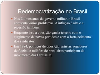 Redemocratização no Brasil
 Nos últimos anos do governo militar, o Brasil

apresenta vários problemas. A inflação é alta e a
recessão também.
 Enquanto isso a oposição ganha terreno com o
surgimento de novos partidos e com o fortalecimento
dos sindicatos.
 Em 1984, políticos de oposição, artistas, jogadores
de futebol e milhões de brasileiros participam do
movimento das Diretas Já.

 