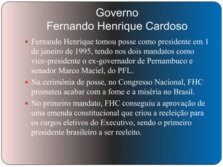 Governo
Fernando Henrique Cardoso
 Fernando Henrique tomou posse como presidente em 1

de janeiro de 1995, tendo nos dois mandatos como
vice-presidente o ex-governador de Pernambuco e
senador Marco Maciel, do PFL.
 Na cerimônia de posse, no Congresso Nacional, FHC
prometeu acabar com a fome e a miséria no Brasil.
 No primeiro mandato, FHC conseguiu a aprovação de
uma emenda constitucional que criou a reeleição para
os cargos eletivos do Executivo, sendo o primeiro
presidente brasileiro a ser reeleito.

 
