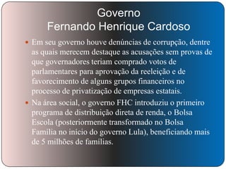 Governo
Fernando Henrique Cardoso
 Em seu governo houve denúncias de corrupção, dentre

as quais merecem destaque as acusações sem provas de
que governadores teriam comprado votos de
parlamentares para aprovação da reeleição e de
favorecimento de alguns grupos financeiros no
processo de privatização de empresas estatais.
 Na área social, o governo FHC introduziu o primeiro
programa de distribuição direta de renda, o Bolsa
Escola (posteriormente transformado no Bolsa
Família no início do governo Lula), beneficiando mais
de 5 milhões de famílias.

 
